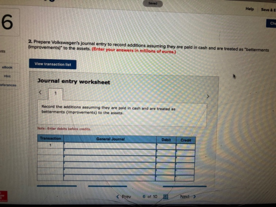 Help Save & 6 Che 2. Prepare Volkswagens journal entry to record additions assuming they are paid in cash and are treated as betterments (improvements) to the assets. (Enter your answers in millions of euros.) nts View transaction list eBook Hint Journal entry worksheet Record the additions assuming they are paild in cash and are treated as betterments (improvements) to the assets. Note: Enter debits before credits. Transaction General Journal Debit Credit ぐRrev 6of 10AE:一.. //Next