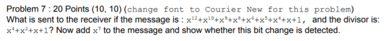 Problem 7: 20 Points (10, 10) (change font to Courier New for this problem) What is sent to the receiver if the message is : x12+x10+x9+x8+x6+x5+x*+x+1, and the divisor is: x+x2+x+1? Now add x to the message and show whether this bit change is detected.