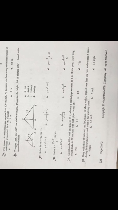 25 Tw cnces of a medieasion are neguired Sor 120 Ib adutAow many additsional cnces of medication are required for a 180 lb adu? 3o 2 0z d. 0.5 b. 1oz 26- Triangles ABC and DEF are similar triangles. Determine the height, FG of triangle DEF Round to the b. 4.09 f 19.80ft d. 6.66 27. Solve 3 6y-12 for > Solve R-_ for π C-s C-s 9 A pool can be filled with one pipe in 10 h, whereas a second pipe requires 15 h to fill the pool. How long would it take to fill the pool with both pipes turned on? a. 9h b. 6h c8 20. Mary walked for 40 min and ran for 20 min. If Mary walks 3 mph slower than she runs and covered 5 miles uring the hour she exercised, what is her walking speed? 5.5 mph 228 Page 2 of 2