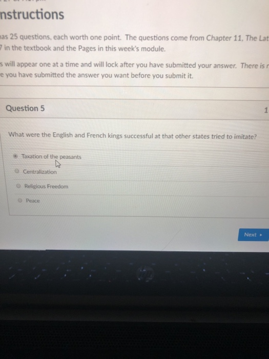 nstructions as 25 questions, each worth one point. The questions come from Chapter 11, The Lat in the textbook and the Pages in this weeks module. s will appear one at a time and will lock after you have submitted your answer. There is r e you have submitted the answer you want before you submit it. Question 5 What were the English and French kings successful at that other states tried to imitate? Taxation of the peasants Religious Freedom O Peace Next