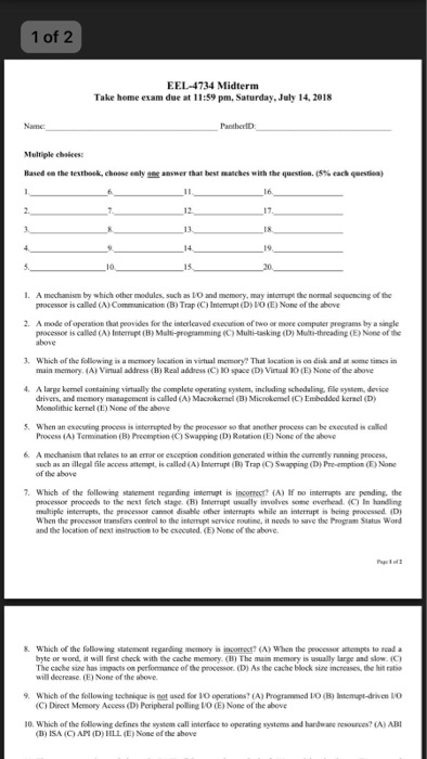 1 of 2 EEL-4734 Midterm Take heme exam due at 11:59 pm, Saturday, July 14, 2018 Namc PanthertD Multiple chaices: Based ea the lesthoek, ehoose ealy aaswer that best matches with the question. (S% each question, 1. A mochanism by which other medules, such as 1O and memory, may intorrupt the normal sequencing of te processor is callod (A) Communication (B) Trap (C ) Immut (D) ??(E) None of the above 2. A mode of operation that peovides for the interlcaved execution of two or more compater pregrams by a single processor is called (A) Interrupt (B) Malti-grogramming (C) Muli-asking (D) Multi-threading (E) None of the 3. Which of the following is a memory location in virtual memory? That location is on disk and at some times irn main memory. (A) Virual address (B) Real address (C) L0 space (D) Virtual 1O (E) None of the above A large kernel containing virtually the complete operating system, including schodaling, file system, device drivers, and menory satagement is called (A) Macsokenl (B) Microkenel C) Enbedded kersel (D Monolithic kernel (1) None of the above S. When an excculing process is interrupted by the processor so thatl anether process can be exccused is calle Process (A) Temination (B) Prcomption(C) Swapping (D) Retation (E) None of the above 6, A mechanism that relates to an error or exception condition generned within the currently running process, such as an illegal file access attempt, is called(A) Imempt (B) Trap-O Swapping (D) Pre-mption CE) ?ne of the above Which of the following statement regarding intempt is incorrect? A) If no interrupts are pending. the processor proceeds to the next feich stage. (B) Imerupt ussally involves some overhead. (C) In handlng maltiple interrupts, the precessor cannot disable other interrupes while an interrupe is being processed (D When the processor transfors control to the intorupt service routine, it noods to save the Progm Status Word and the location of next instruction to be cxoouted. (E) Nonc of the above. . Which of the following statement reganding meoey in incorroct? (A) When the peocesnor attempes to rcad a byte or word it will first check with the cache memory <15) The man memory is usually large and slow. C) The cache sine has imgacts on perfonmance of the processor. (D) As the cache block sine increases, the hit ratico will decrease (E) None of the aboe 9, which ofthe following iechtique is?! used for IO operations? (A) Programmed 1.O <B) Interrupt-drwen IO (C) Direct Memory Access (D) Peripheral polling ?0 E) None of the above 10. Which of the following defines the sysem call interface to operating systems and handwane resources? (A) ABI (B) ISA (C AMD) HLL. (E) None ef the above