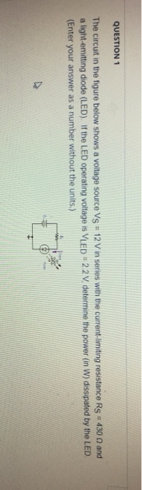 QUESTION 1 The circuit in the figure below shows a voltage source VS = 12 V in series with the current-limiting resistance Rs-430 Ω and a light-emitting diode (LED) If the LED operating voltage is VLED 22V determine the power (in W) dissipated by the LED Enter your answer as a number without the units.)
