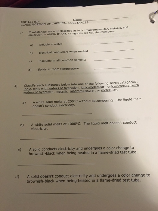 Name CHM121 E14 CLASSIFICATION OF CHEMICAL SUBSTANCES If substances are only classified as ionic, macromolecular, metallic, and molecular, in which, IF ANY, categories are ALL the members: 2) a) Soluble in water b) Electrical conductors when melted c) Insoluble in all common solvents d) Solids at room temperature Classify each substance below into one of the following seven categories: ionic, ionic with waters of hydration, ionic-molecular, ionic-molecular with 3) a) A white solid melts at 250°C without decomposing. The liquid melt doesnt conduct electricity. A white solid melts at 1000°C. The liquid melt doesnt conduct electricity. b) c) A solid conducts electricity and undergoes a color change to brownish-black when being heated in a flame-dried test tube. A solid doesnt conduct electricity and undergoes a color change to brownish-black when being heated in a flame-dried test tube. d)