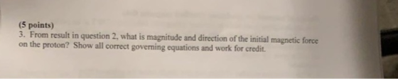(5 points) 3. From result in question 2, what is magnitude and direction of the initial magnetic force on the proton? Show al