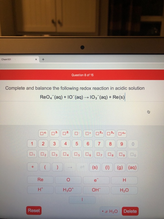 Chem101 Question 8 of 15 Complete and balance the following redox reaction in acidic solution Re0,- (aq) + 10 (aq) → 103 (aq