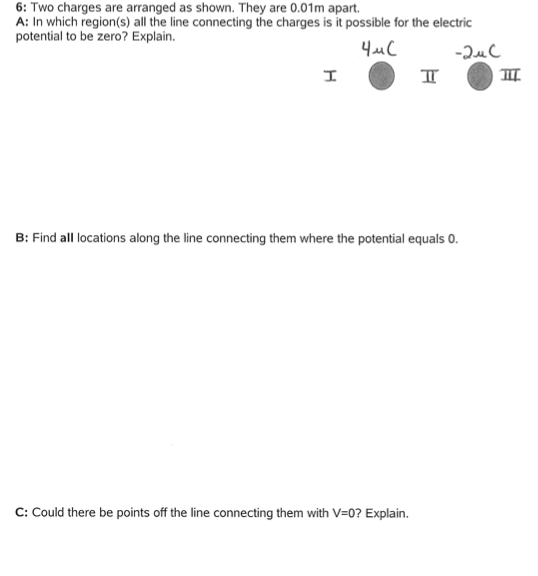 6: Two charges are arranged as shown. They are 0.01m apart. A: In which region(s) all the line connecting the charges is it possible for the electric potential to be zero? Explain. B: Find all locations along the line connecting them where the potential equals 0. C: Could there be points off the line connecting them with V-0? Explain.
