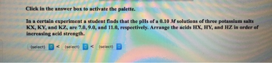 Click in the answer box to activate the palette. In a certain experiment a student finds that the pHs of a 0.10 M solutions o
