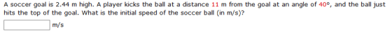 A soccer goal is 2.44 m high. A player kicks the ball at a distance 11 m from the goal at an angle of 40, and the ball just h