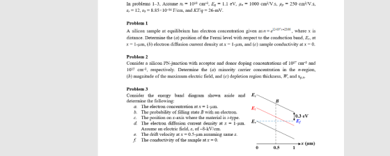 In problems 1-3, Assume n- 100 cm, E1 eV, 1000 cm-/V.s, g.-12, s,-8.85% 10-14 Fern, and KT4-26-my 250 cma/V.s, Problem 1 A silicon sampl equilibrium has electron concentration given asn -e0x+2305, where x is distance. Determine the (a) position of the Fermi level with respect to the conduction band, Ee, at x-1-um, (b) electron diffusion current density at x-1- m, and (c) sample conductivity at x-0 Problem 2 Consider a silicon PN-junction with acceptor and donor doping concentrations of 1017 cm and 1015 cm- respectively. Determine the (a minority carrier concentration in the n-region, (b) magnitude of the maximum electric field, and (c) depletion region thickness, W, and xp,- Problem 3 Consider the energy band diagram shown aside and E determine the following: The electron concentration at x 1-μm. The probability of filling state B with an electron. The position on x-axis where the material is i-type The electron diffusion current density at x - 1-um. Assume an electric field, , of-8-kV/em a. b. c. d. 0.3 eV Fv e. The drift velocity at x 0.5-um assuming sames f The conductivity of the sample at0 x (um) 0 0.5