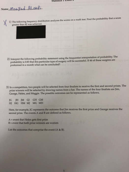 1) The following frequency distribution analyzes the scores on a math test. Find the probability that a score than $2 was achieved Interpret the folowngprobability statement using the frequentist interpretation of probability. The proformed in a month what can be concluded? this particular type of surgery will be successful. If 46 of these surgires are 3) In a competition, two people will be selected from four finalists to receive the first and second prizes. The winners will be selected by drawing names from a hat. The names of the four finalists are Jim, George, Helen, and Maggie. The possible outcomes can be represented as follows. G JH JM GJ GH GM Here, for example, JG represents the outcome that Jim receives the first prize and George receives the second prize. The events A and B are defined as follows. A - event that Helen gets first prize B event that both prize winners are women List the outcomes that comprise the event (A & B)