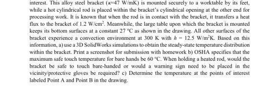interest. This alloy steel bracket (K-47 W/mK) is mounted securely to a worktable by its feet, while a hot cylindrical rod is placed within the brackets cylindrical opening at the other end for processing work. It is known that when the rod is in contact with the bracket, it transfers a heat flux to the bracket of 1.2 W/cm2. Meanwhile, the large table upon which the bracket is mounted keeps its bottom surfaces at a constant 27 °C as shown in the drawing. All other surfaces of the bracket experience a convection environment at 300 K with h 12.5 Wm2K. Based on this information, a) use a 3D SolidWorks simulations to obtain the steady-state temperature distribution within the bracket. Print a screenshot for submission with homework b) OSHA specifies that the maximum safe touch temperature for bare hands be 60 °C. When holding a heated rod, would the bracket be safe to touch bare-handed or would a warning sign need to be placed in the vicinity/protective gloves be required? c) Determine the temperature at the points of interest labeled Point A and Point B in the drawing