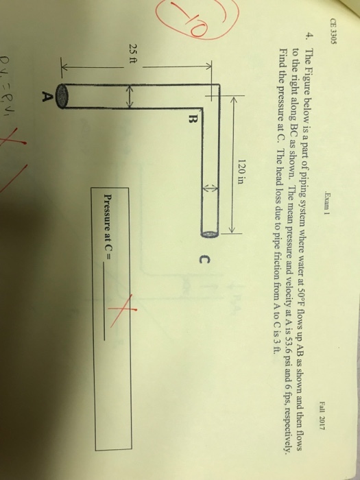 CE 3305 Exam1 Fall 2017 4. The Figure below is a part of piping system where water at 50°F flows up AB as shown to the right along BC as shown. The mean pressure and velocity at A is 53.6 psi and 6 fps, respectively. Find the pressure at C. The head loss due to pipe friction from A to C is 3 ft and then flows 120 in Pressure at C