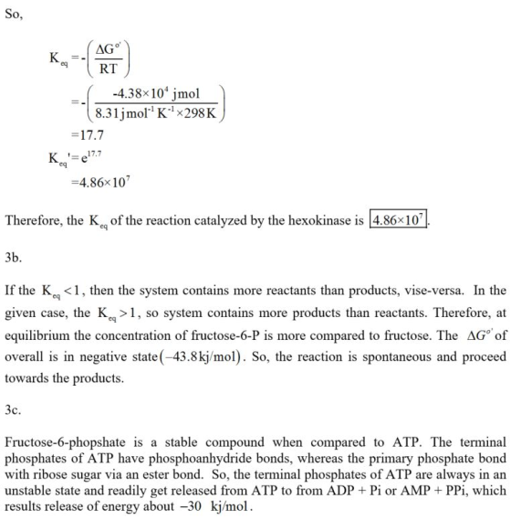 eq RT -4.38x101 jmol 8.31 įmor K-1x298 K 17.7 eq 4.86x 107 Therefore, the K of the reaction catalyzed by the hexokinase is 4.86x10 3b If the Kc <1, then the system contains more reactants than products, vise-versa. In the given case, the Kc >1, so system contains more products than reactants. Therefore, at equilibrium the concentration of fructose-6-P is more compared to fructose. The AG of overall is in negative state (-43.8kj/mol). So, the reaction is spontaneous and proceed towards the products Fructose-6-phopshate is a stable compound when compared to ATP. The terminal phosphates of ATP have phosphoanhydride bonds, whereas the primary phosphate bond with ribose sugar via an ester bond. So, the terminal phosphates of ATP are always in an unstable state and readily get released from ATP to from ADP + Pi or AMP PPi, which results release of energy about -30 kj/mol