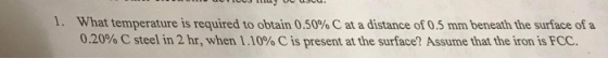 1. What temperature is required to obtain 0.50% C at a distance of 0.5 mm beneath the surface of a 0.20% C steel in 2 hr, when 1.10% C is present at the surface? Assume that the iron is FCC.
