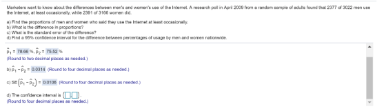Marketers want to know about the differences between mens and womens use of the Intermet. A research poll in April 2009 from a random sample of adults found that 2377 of 3022 men use the Internet, at least occasionally, while 2391 of 3166 women did a) Find the proportions of men and women who said they use the Internet at least occasionally. b) What is the difference in proportions? c) What is the standard error of the difference? d) Find a 95% confidence interval for the difference between percentages of usage by men and women nationwide. p1-78.66 %, p,-75.52 % Round to two decimal places as needed.) b) P1-20.0314 (Round to four decimal places as needed.) c) SE (p1-p2): O.0106 (Round to four decimal places as needed.) d) The confidence interval is Round to four decimal places as needed.)