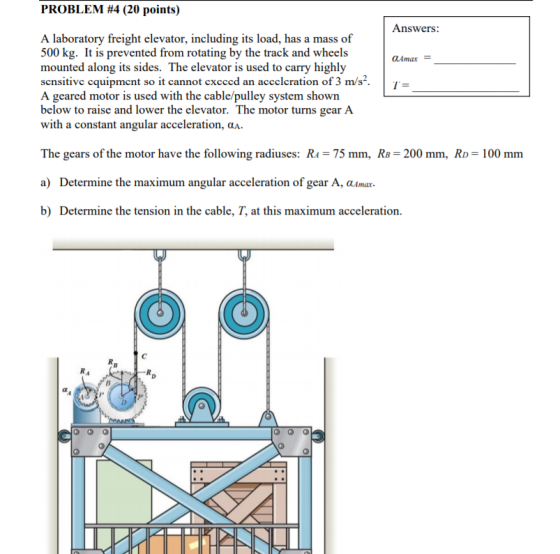 PROBLEM #4 (20 points) Answers: A laboratory freight elevator, including its load, has a mass of 500 kg. It is prevented from rotating by the track and wheels mounted along its sides. The elevator is used to carry highly sensitive cquipment so it cannot execcd an acceleration of 3 m/s A geared motor is used with the cable/pulley system shown below to raise and lower the elevator. The motor turns gear A with a constant angular acceleration, α am have the following radiuses: R 75 The gears of the motor mm, RB 200 mm, RD a) Determine the maximum angular acceleration of gear A, aAmax. b) Determine the tension in the cable, T, at this maximum acceleration. 100 mnm