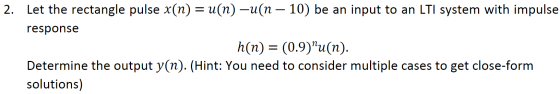 2. Let the rectangle pulse x(n) = u(n)-u(n – 10) be an input to an LTI system with impulse response | h(n) = (0.9)u(n). Dete