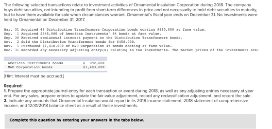 The following selected transactions relate to investment activities of Ornamental Insulation Corporation during 2018. The company buys debt securities, not intending to profit from short-term differences in price and not necessarily to hold debt securities to maturity, but to have them available for sale when circumstances warrant. Ornamentals fiscal year ends on December 31. No investments were held by Ornamental on December 31, 2017. Mar. 31 Acquired 6% Distribution Transformers corporation bonds costing $430,000 at face value Sep. 1 Acquired $945,000 of American Instruments, 8% bonds at face value. Sep. 30 Received semiannual interest payment on the Distribution Transformers bonds Oct. 2 Sold the Distribution Transformers bonds for $458,000 Nov. 1 Purchased $1,410,000 of M&D Corporation 4% bonds costing at face value. Dec. 31 Recorded any necessary adjusting entry (s) relating to the investments. The market prices of the investments are: s 892,000 $1,493,000 American Instruments bonds M&D Corporation bonds Hint: Interest must be accrued.,) Required 1. Prepare the appropriate journal entry for each transaction or event during 2018, as well as any adjusting entries necessary at year end. For any sales, prepare entries to update the fair-value adjustment, record any reclassification adjustment, and record the sale 2. Indicate any amounts that Ornamental Insulation would report in its 2018 income statement, 2018 statement of comprehensive income, and 12/31/2018 balance sheet as a result of these investments. Complete this question by entering your answers in the tabs below