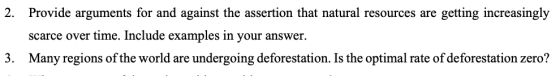 2. Provide arguments for and against the assertion that natural resources are getting increasingly scarce over time. Include examples in your answer. Many regions of the world are undergoing deforestation. Is the optimal rate of deforestation zero? 3.