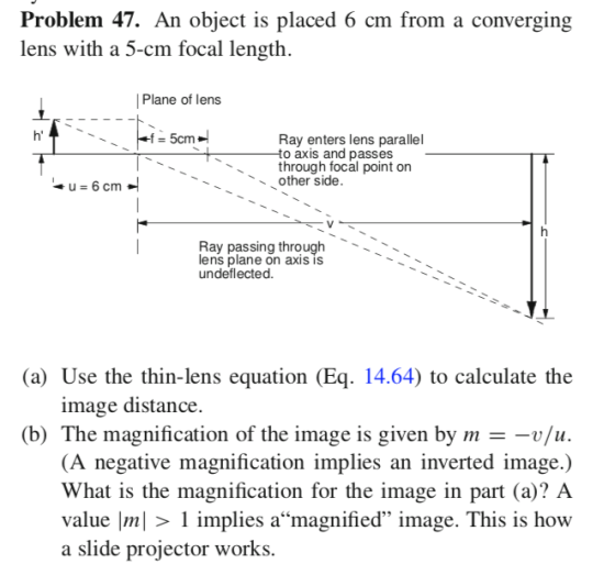 Problem 47. An object is placed 6 cm from a converging lens with a 5-cm focal length Plane of lens 5cm Ray enters lens parallel o axis and passes through focal point on other side Ray passing through lens plane on axIS IS undeflected. (a) Use the thin-lens equation (Eq. 14.64) to calculate the image distance. (b) The magnification of the image is given by m - -v/iu (A negative magnification implies an inverted image.) What is the magnification for the image in part (a)? A value Im| > 1 implies amagnified image. This is how a slide projector works.