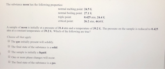 The substance neon has the following properties: normal melting point: 24.5 K normal boiling point: 27.1 K triple point: crit