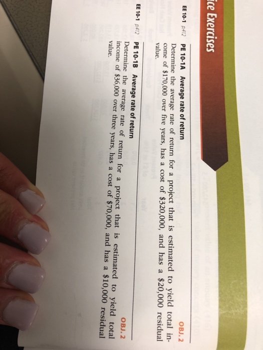 ice Exercises OBJ.2 Average rate of return PE 10-1A Determine the average rate of return for a project that is estimated to yield total in- come of $170,000 over five years, has a cost of $320,000, and has a $20,000 residual value. EE 10-1 p412 EE 10-1 p412 PE 10.1 B Average rate of return OBJ. 2 Determine the average rate of return for a project that is estimated to yield total income of $36,000 over three years, has a cost of $70,000, and has a $10,000 residual value.