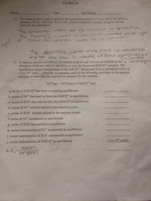 Name:. Date: Lab Section: 4. The blank solution used to calibrate the spectrophotometer is 5.0 mL of 0.2 M Fe(NO)) diluted to 50 mt with H:O Why is this solution preferred to simply using de-ionized water for the calibration? Te celibutoneans ser He astanat os errors-free Te deionized woser alane sho no abtorpton 5. A reaction mixture of 4.00 mL. of 0.00200 M SCN and 5.00 mL of 0.00200 M Fe is uoreangth diluted to 10.00 mL with 0.1 M HNO, to form the blood-red FeNCS2 complex. The equilibrium molar concentration of the FeNCS determined from a calibration curve, is 1.5 x 10- mol/L. Calculate, in sequence, each of the following quantities in the aqucous solution to determine the equilibrium constant for the reaction, Fe(ag) +SCN (aq) h FeNCS (aq) s. moles of FeNCS? that form in reaching equilibrium b. moles of Fe that react to form the FeNCS2 at equilibrium cmoles of SCN that react to form the FeNCS? at equilibrium d. moles of Fe initially placed in the reaction system e. moles of SCN-initially placed in the reaction system t moles of Fe* (unreacted) at equilibrium & moles of SCN (unreacted) at equilibrium h. molar concentration of Fe (unreacted) at equilibrium i molar concentration of SCN (unreacted) at equilibrium J. molar concentration of FeNCs at equilibrium 15x 10 mol/L