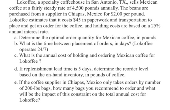 Lokoffee, a specialty coffeehouse in San Antonio, TX., sells Mexican coffee at a fairly steady rate of 4,500 pounds annually. The beans are purchased from a supplier in Chiapas, Mexico for $2.00 per pound Lokoffee estimates that it costs $45 in paperwork and transportation to place and get an order for the coffee, and holding costs are based on a 25% annual interest rate. a. Determine the optimal order quantity for Mexican coffee, in pounds b. What is the time between placement of orders, in days? (Lokoffee c. What is the annual cost of holding and ordering Mexican coffee for d. If replenishment lead time is 5 days, determine the reorder level e. If the coffee supplier in Chiapas, Mexico only takes orders by number operates 24/7) Lokoffee? based on the on-hand inventory, in pounds of coffee. of 200-lbs bags, how many bags you recommend to order and what will be the impact of this constraint on the total annual cost for Lokoffee?