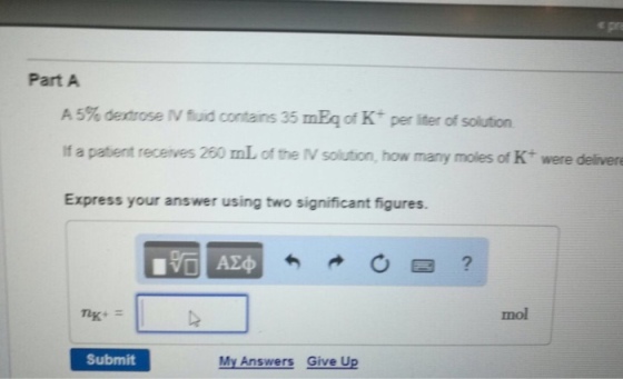 Part A A 5% dextrose M fud contains 35 mEq of K per liter of solution if a patient receives 260 mL of the M solution, how many moles of K were delivere Express your answer using two significant figures. mol Submit My Answers Give Up