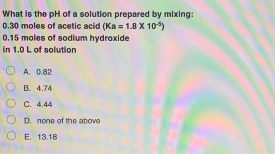 What is the pH of a solution prepared by mixing: 0.30 moles of acetic acid (Ka = 1.8 X 10-5) 0.15 moles of sodium hydroxide i