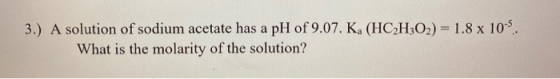 3.) A solution of sodium acetate has a pH of 9.07. Ka (HC2H302) 1.8 x 103 What is the molarity of the solution?