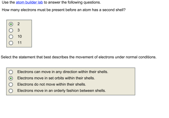 Use the atom builder lab to answer the following questions. How many electrons must be present before an atom has a second shell? 3 O 10 O 11 Select the statement that best describes the movement of electrons under normal conditions. OElectrons can move in any direction within their shells. O Electrons move in set orbits within their shells. Electrons do not move within their shells O Electrons move in an orderly fashion between shells.
