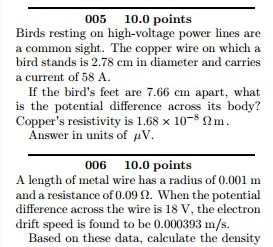 005 10.0 points Birds resting on high-voltage power lines are a common sight. The copper wire on which a bird stands is 2.78 cm in diameter and carries a current of 58 A If the birds feet are 7.66 cm apart, what is the potential difference across its body? Coppers resistivity is 1.68 x 10 S2m. Answer in units of uV. 006 10.0 points A length of metal wire has a radius of 0.001 m and a resistance of 0.09 2. When the potential difference across the wire is 18 V, the electron drift speed is found to be 0.000393 m/s. Based on these data, calculate the density