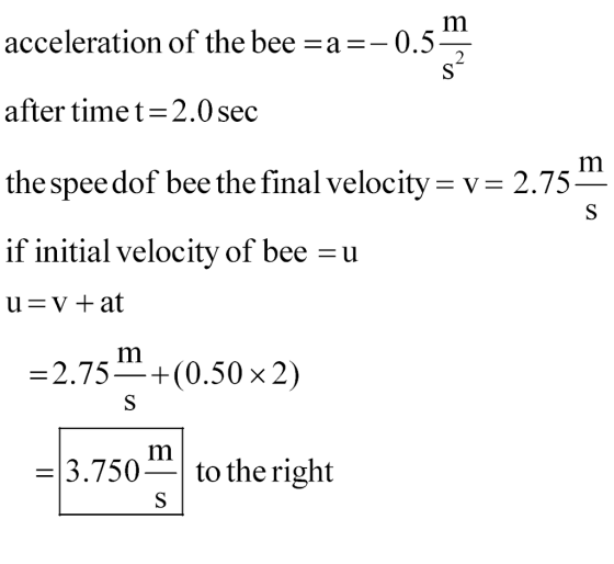 Im acceleration of the bee-a--0.5 after time t = 2.0 sec the spee dof bee the final velocity- v- 2.75 if initial velocity of bee -u 2.75-+(0.50 x 2) -3.750-to the right