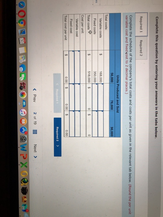 Complete this question by entering your answers in the tabs below. Required 1Required 2 Complete the schedule of the companys total costs and costs per unit as given in the relevant tab below. (Round the per unit variable cost and fixed cost to 2 decimal places.) Units Produced and Sold 56,000 76,000 96,000 Total costs: 168,000 350,000 518,000 s es Total costs Cost per unit: Fixed cost 0.00 $ 0.00 S 0.00 Total cost per unit Required 2> < Prev 2of 19 Next>