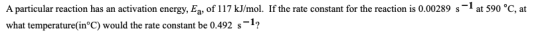 A particular reaction has an activation energy, Eq, of 117 kJ/mol. If the rate constant for the reaction is 0.00289 s-1 at 59