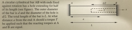 A circular cylindrical bar AB with ends fixed against rotation has a hole extending for half of its length (see figure). The outer diameter of the bar is d and the diameter of the hole is d/2. The total length of the bar is L. At what distance a from the end A should a torque T be applied such that the reacting torques at A and B are equal. L/2 at