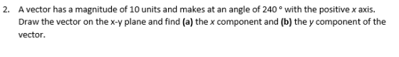 A vector has a magnitude of 10 units and makes at an angle of 240 ° with the positive x axis. Draw the vector on the x-y plane and find (a) the x component and (b) the y component of the vector. 2.