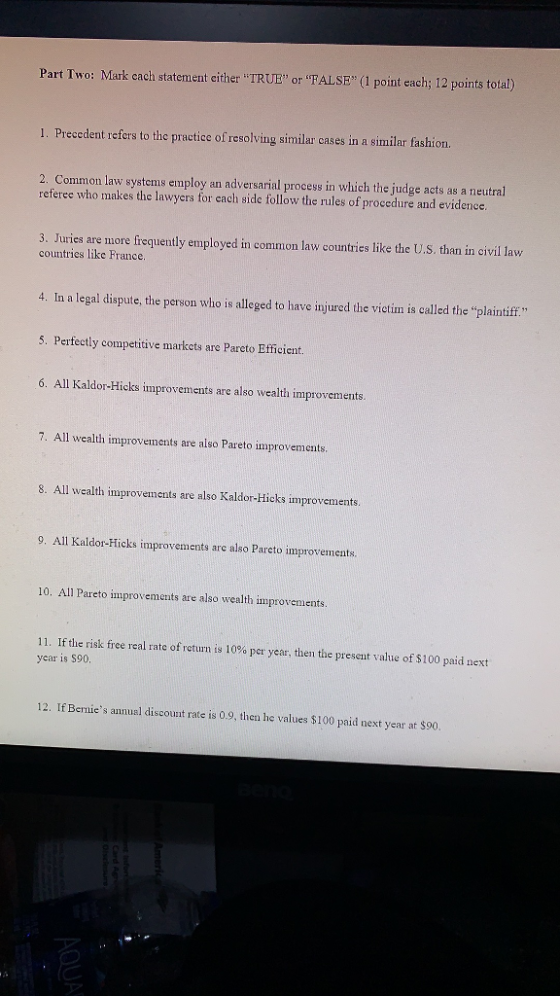 Part Two: Mark cach statement either TRUE Or ALSE (1 point each; 12 points total) 1. Preccdent refers to the practice of resolving similar cases in a similar fashion 2. Common law systems employ an adversarial process in which the judge acts as a neutral referee who makes the lawyers for cach side follow the rules of procedure and evidence 3. Juries are more frequently employed in common law countries like the U.S. than in civil law countries like France. 4. In a legal dispute, the person who is alleged to have injured the victim is called the plaintiff 5. Perfectly competitive markcts are Pareto Efficient. 6. All Kaldor-Hicks improvements are also wealth improvements 7. All wealth improvements are also Pareto improvements 8. All wealth improvements are also Kaldor-Hicks improvements 9. All Kaldor-Hicks improvements are also Pareto improvements. 10. All Pareto improvements are also wealth improvements. 11. If the risk free real rate of return is 10% per year, then the present value of $100 paid next ycar is S90 12. If Bernies annual discount rate is 0.9, then he values $100 paid next year at $90