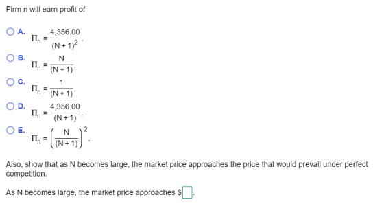 Firm n will earn profit of 4,356.00 4,356.00 Also, show that as N becomes large, the market price approaches the price that would prevail under perfect competition As N becomes large, the market price approaches $