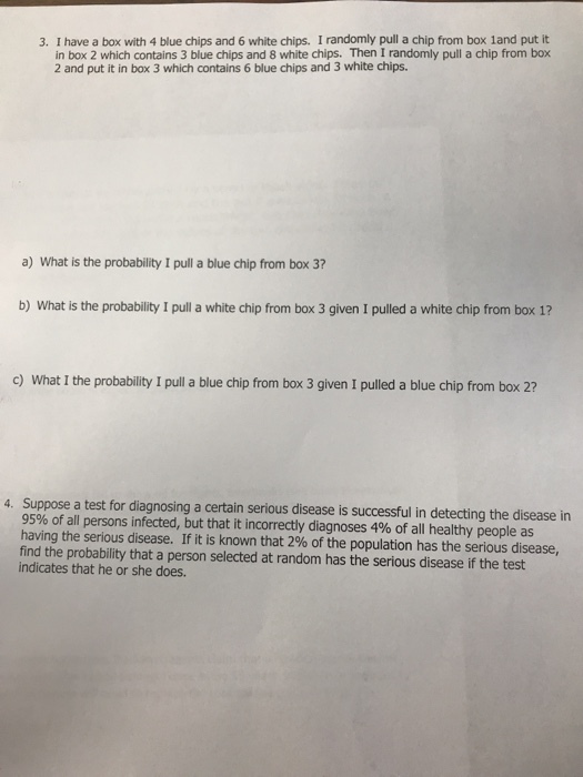 3. I have a box with 4 blue chips and 6 white chips. I randomly pull a chip from box 1and put it in box 2 which contains 3 blue chips and 8 white chips. Then I randomly pull a chip from box 2 and put it in box 3 which contains 6 blue chips and 3 white chips. a) What is the probability I pull a blue chip from box 3? b) What is the probability I pull a white chip from box 3 given I pulled a white chip from box 1? c) What I the probability I pull a blue chip from box 3 given I pulled a blue chip from box 2? 4. Suppose a test for diagnosing a certain serious disease is successful in detecting the disease in 95% of all persons infected, but that it incorrectly diagnoses 4% of all healthy people as having the serious disease. If it is known that 2% of the population has the serious disease, find the probability that a person selected at random has the serious disease if the test indicates that he or she does.