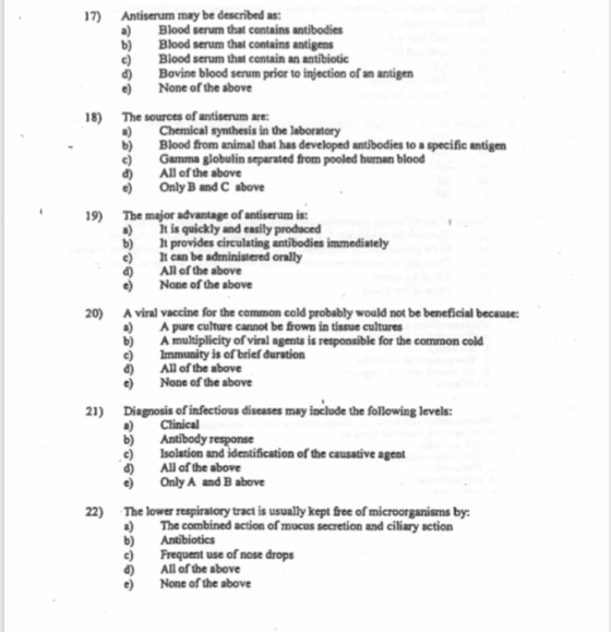 17) Antiserum may be described as: Blood serum that contains antibodies b Blood serum thal contains antigens Blood serum that contain an antibiotio d) Bovine blood serum prior to injection of an antigen e None of the above 8) The sources of antiserum are: Chemical synthesis in the laboratory b) Blood from animal that has developed antibodies to a specific antigen eGamma globulin separated from pooled hunan blood All of the above Only B and C above d) 9) The major advantage of antiserum is a t is quickly and easily produced b) 1 provides circulating antibodies immediately e) Can be administered orally d Allof the above e None of the above 0 A viral vaccine for the common cold probably would not be beneficial because: Apure culture cannot be frown in tissue cultures Amultiplicity of viral agents is responsible for the common cold Immunity is of brief duration b) All of the above Diagnosis of infectious diseases may include the following levels: e Isolation and identification of the causative agent d None of the above 21) Clinical b) Antibody response d) All of the above Only A and B above 22) The lower respiratory tract is usually kept free of microorganisms by The combined action of mucus secretion and ciliary action b) Antibiotics eFrequent use of nose drops d) All of the above e None of the above