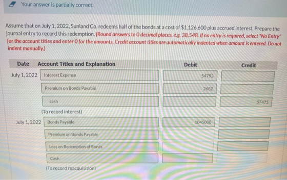 Your answer is partially correct. Assume that on July 1, 2022, Sunland Co.redeems half of the bonds at a cost of $1.126,600 p