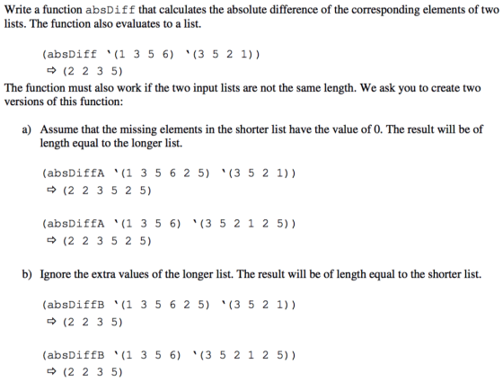 Write a function absDiff that calculates the absolute difference of the corresponding elements of two lists. The function also evaluates to a list. (absDiff(1 3 5 6) (3 5 2 1)). - (2 2 3 5). The function must also work if the two input lists are not the same length. We ask you to create two versions of this function: Assume that the missing elements in the shorter list have the value of 0. The result will be of length equal to the longer list. (3 5 2 1)). (absDiffA (1 3 5 6 2 5) > (2 2 3 5 2 5) (3 5 2 1 2 5)) (absDiffA (1 3 5 6) > (2 2 3 5 2 5) b) Ignore the extra values of the longer list. The result will be of length equal to the shorter list. (3 5 2 1) ). (absDiffB (1 3 5 6 2 5) > (2 2 3 5). (absDiffB (1 3 5 6) > (2 2 3 5) (3 5 2 1 2 5)).
