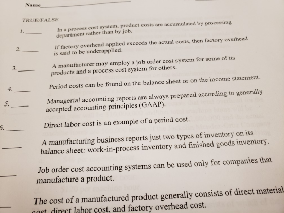 Name TRUE/FALSE 1. In a process cost system, product costs are accumulated by processing department rather than by job 2. If factory overhead applied exceeds the actual costs, then factory overhead is said to be underapplied. 3. A manufacturer may employ a job order cost system for some of its products and a process cost system for others. 4. Period costs can be found on the balance sheet or on the income statement. 5. Managerial accounting reports are always prepared according to generally accepted accounting principles (GAAP) Direct labor cost is an example of a period cost. A manufacturing business reports just two types of inventory on its 6. balance sheet: work-in-process inventory and finished goods inventory Job order cost accounting systems can be used only for companies that manufacture a product. The cost of a manufactured product generally consists of direct material cort dirert laber cost, and factory overhead cost