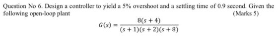 Question No 6. Design a controller to yield a 5% overshoot and a settling time of 0.9 second. Given the following open-loop p