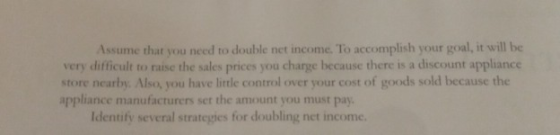 Assume that you need to double net income. To accomplish your goal, it will be very difficult to raise the sales prices you c