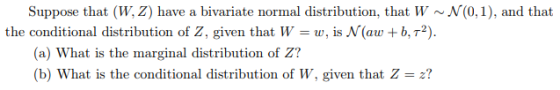 Suppose that (W,Z) have a bivariate normal distribution, that W ~N(0,1), and that the conditional distribution of Z, given that Ww, is N(aw b,T2). (a) What is the marginal distribution of Z? (b) What is the conditional distribution of W, given that Z2?