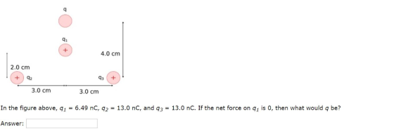 4i 4.0 cm 2.0 cm +42 43 3.0 cm 3.0 cm In the figure above, q1 = 6.49 nC, q2 = 13.0 nC, and q3 = 13.0 nC. If the net force on q1 is 0, then what would q be? Answer: