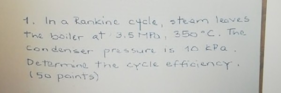 1. Ina Rankine cycle, steam leaves the boiler at 3.5 MPa 350oC. The condenser pressure is 10 kPa Determine the cycle efficien